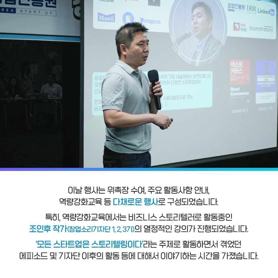 이날 행사는 위촉장 수여, 주요 활동사항 안내,
역량강화교육 등 다채로운 행사로 구성되었습니다.

특히, 역량강화교육에서는 비즈니스 스토리텔러로 활동중인
조인후 작가(창업소리 기자단 1,2,3기)의 열정적인 강의가 진행되었습니다.

'모든 스타트업은 스토리텔링이다'라는 주제로 활동하면서 겪었던
에피소드 및 기자단 이후의 활동 등에 대해서 이야기하는 시간을 가졌습니다.