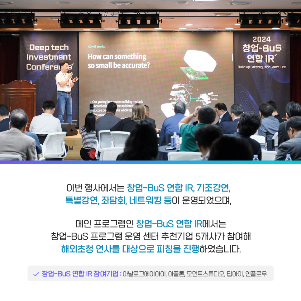 이번 행사에서는 창업-BuS 연합 IR, 기조강연,
특별강연, 좌담회, 네트워킹 등이 운영되었으며,

메인 프로그램인 창업-BuS 연합 IR에서는
창업-BuS 프로그램 운영 센터 추천기업 5개사가 참여해
해외초청 연사를 대상으로 피칭을 진행하였습니다.

· 창업-BuS 연합 IR 참여기업 : 아날로그에이아이, 아폴론, 모먼트스튜디오, 딥아이, 인플로우