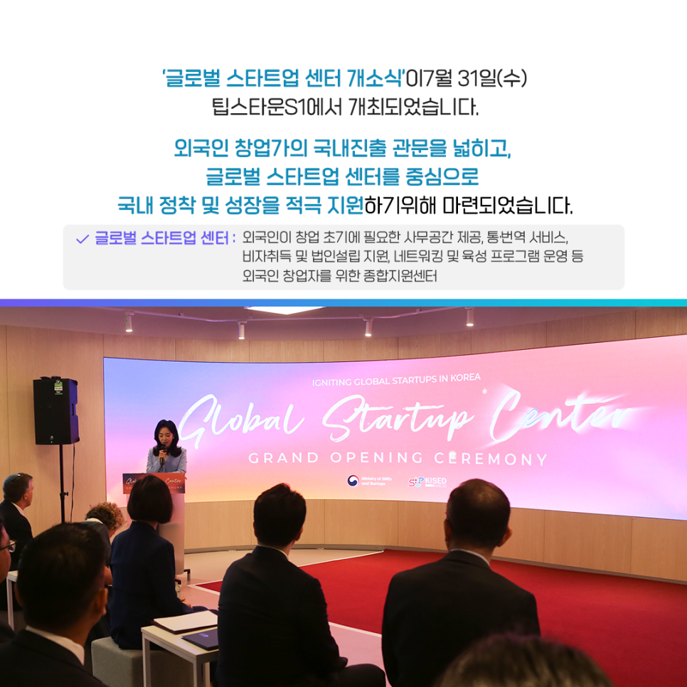 글로벌 스타트업 센터 개소식'이 7월 31일(수)
팁스타운 S1에서 개최되었습니다.

외국인 창업가의 국내진출 관문을 넓히고,
글로벌 스타트업 센터를 중심으로
국내 정착 및 성장을 적극 지원하기 위해 마련되었습니다.

글로벌 스타트업 센터 : 외국인이 창업 초기에 필요한 사무공간 제공, 통·번역 서비스,
비자취득 및 법인설립 지원, 네트워킹 및 육성 프로그램 운영 등 외국인 창업자를 위한 종합지원센터


IGNITING GLOBAL STARTUPS IN KOREA
global Startup Center
GRAND OPENING CEREMONY

Ministry of SMEs and Startups   KISED
