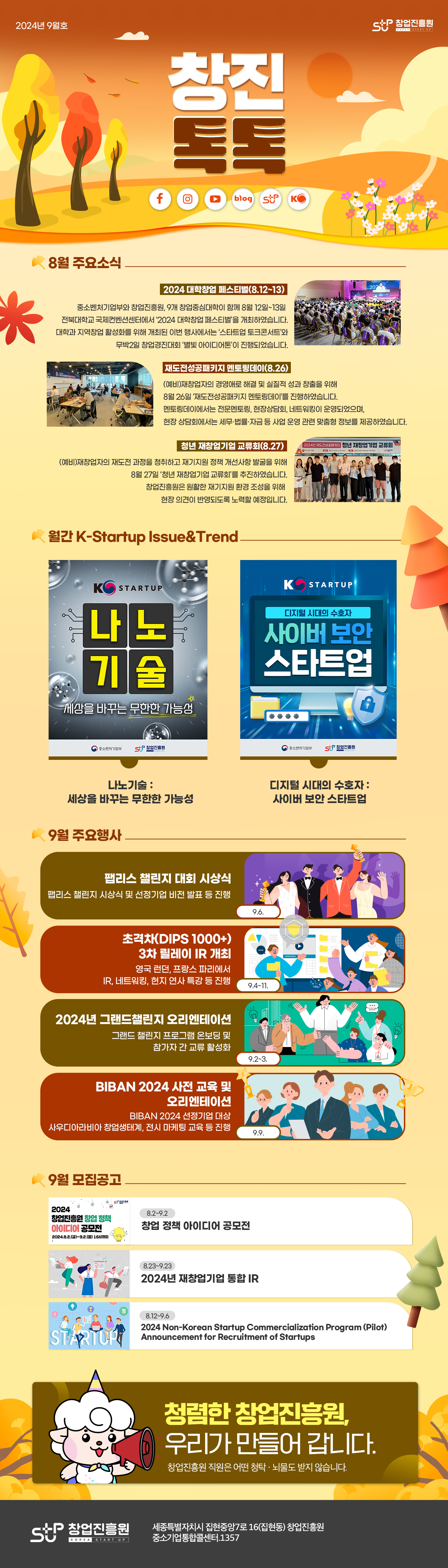 2024년 9월호 창진 톡톡 창업진흥원

8월 주요소식
2024 대학창업 페스티벌(8.12~13)
중소벤처기업부와 창업진흥원, 9개 창업중심대학이 함께 8월 12일~13일 전북대학교 국제컨벤션센터에서 '2024 대학창업 페스티벌'을 개최하였습니다. 대학과 지역창업 활성화를 위해 개최된 이번 행사에서는 '스타트업 토크콘서트'와 무박2일 창업경진대회 '별빛 아이디어톤'이 진행되었습니다.

재도전성공패키지 멘토링데이(8.26)
(예비)재창업자의 경영애로 해결 및 실질적 성과 창출을 위해 8월 26일 '재도전성공패키지 멘토링데이'를 진행하였습니다. 멘토링데이에서는 전문멘토링, 현장상담회, 네트워킹이 운영되었으며, 현장 상담회에서는 세무ㆍ법률ㆍ자금 등 사업 운영 관련 맞춤형 정보를 제공하였습니다.

청년 재창업기업 교류회(8.27)
(예비)재창업자의 재도전 과정을 청취하고 재기지원 정책 개선사항 발굴을 위해 8월 27일 '청년 재창업기업 교류회'를 추진하였습니다. 창업진흥원은 원활한 재기지원 환경 조성을 위해 현장 의견이 반영되도록 노력할 예정입니다.

월간 K-Startup Issue & Trend
나노기술 포스터 이미지, 사이버 보안 스타트업 포스터 이미지
나노기술 : 세상을 바꾸는 무한한 가능성
디지털 시대의 수호자 : 사이버 보안 스타트업

9월 주요행사
팹리스 챌린지 대회 시상식(9.6.) : 팹리스 챌린지 시상식 및 선정기업 비전 발표 등 진행
초격차(DIPS 1000+) 3차 릴레이 IR 개최(9.4~11.) : 영국 런던, 프랑스 파리에서 IR, 네트워킹, 현지 연사 특강 등 진행
2024년 그랜드 챌린지 오리엔테이션(9.2~3.) : 그랜드 챌린지 프로그램 온보딩 및 참가자 간 교류 활성화
BIBAN 2024 사전 교육 및 오리엔테이션(9.9.) : BIBAN 2024 선정기업 대상 사우디아라비아 창업생태계, 전시 마케팅 교육 등 진행

9월 모집공고
창업 정책 아이디어 공모전(8.2~9.2)
2024년 재창업기업 통합 IR(8.23~9.23)
2024 Non-Korean Startup Commercialization Program(Pilot) Announcement for Recruitment of Startups(8.12~9.6)

청렴한 창업진흥원, 우리가 만들어 갑니다. 창업진흥원 직원은 어떤 청탁ㆍ뇌물도 받지 않습니다.
창업진흥원 세종특별자치시 집현중앙7로 16(집현동) 창업진흥원
중소기업통합콜센터. 1357