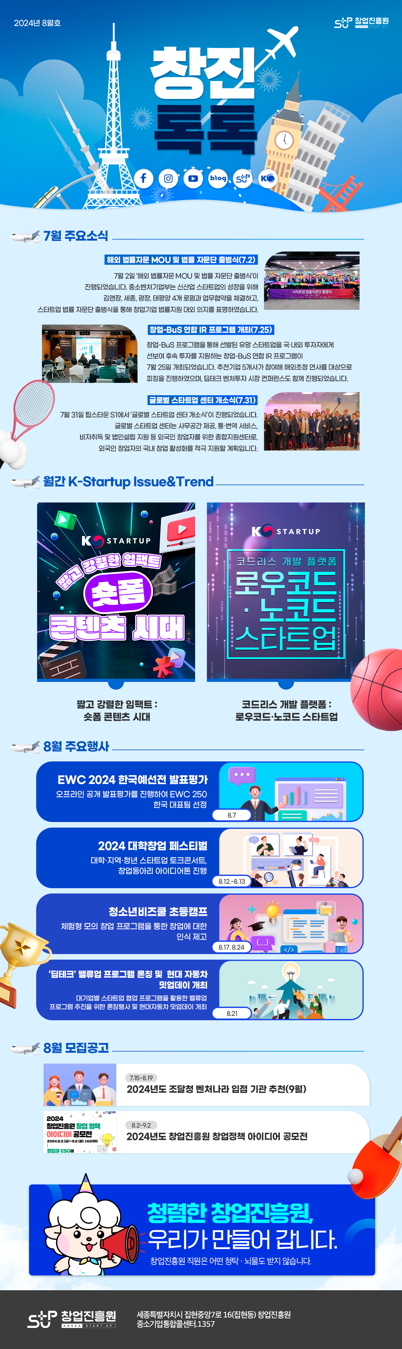 2024년 8월호
stup 창업진흥원
7월 주요소식
해외 법률자문 MOU 및 법률 자문단 출범식(7.2)
7월 2일 '해외 법률자문 MOU 및 법률자문단 출범식'이 진행되었습니다. 중소벤처기업부는 신산업 스타트업의 성장을 위해 김앤장, 세종, 광장, 태평양 4개 로펌과 업무협약을 체결하고, 스타트업 법률 자문단 출범식을 통해 창업기업 법률지원 대외 의지를 표명하였습니다.

창업-BuS 연합 IR 프로그램 개최(7.25)
창업-BuS 프로그램을 통해 선발된 유망 스타트업을 국내ㆍ외 투자자에게 선보여 후속 투자를 지원하는 창업-BuS 연합 IR 프로그램이 7월 25일 개최되었습니다. 추천기업 5개사가 참여해 해외초청 연사를 대상으로 피칭을 진행하였으며, 딥테크 벤처투자 시장 컨퍼런스도 함께 진행되었습니다.

글로벌 스타트업 센터 개소식(7.31)
7월 31일 팁스타운 S1에서 '글로벌 스타트업 센터 개소식'이 진행되었습니다. 글로벌 스타트업 센터는 사무공간 제공, 통ㆍ번역 서비스, 비자취득 및 법인설립 지원 등 외국인 창업자를 위한 종합지원센터로, 외국인 창업자의 국내 창업 활성화를 적극 지원할 계획입니다.

월간 K-Startup Issue&Trend
K-Startup
짧고 강렬한 임팩트 : 숏폼 콘텐츠 시대
K-Startup
코드리스 개발 플랫폼 : 로우코드ㆍ노코드 스타트업

8월 주요행사
EWC 2024 한국예선전 발표평가(8.7) : 오프라인 공개 발표평가를 진행하여 EWC 250 한국대표팀 선정
2024 대학창업 페스티벌(8.12~8.13) : 대학ㆍ지역ㆍ청년 스타트업 토크콘서트, 창업동아리 아이디어톤 진행
청소년비즈쿨 초등캠프(8.17, 8.24) : 체험형 모의 창업 프로그램을 통한 창업에 대한 인식 제고
딥테크 밸류업 프로그램 론칭 및 현대 자동차 밋업데이 개최(8.21) : 대기업별 스타트업 협업 프로그램을 활용한 밸류업 프로그램 추진을 위한 론칭행사 및 현대자동차 밋업데이 개최

8월 모집공고
2024년도 조달청 벤처나라 입점 기관 추천(9월)(7.15~8.19)
2024 창업진흥원 창업 정책 아이디어 공모전 2024.8.2(금)~9.2(월) 16시까지 창업과 ESG에
2024년도 창업진흥원 창업정책 아이디어 공모전(8.2~9.2)

청렴한 창업진흥원, 우리가 만들어갑니다.
창업진흥원 직원은 어떤 청탁ㆍ뇌물도 받지 않습니다.

stup 창업진흥원 세종특별자치시 집현중앙7로 16(집현동) 창업진흥원 중소기업통합콜센터.1357