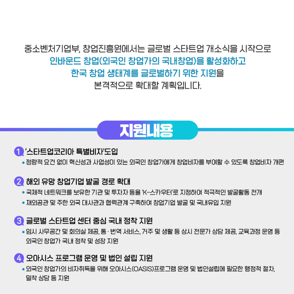 중소벤처기업부, 창업진흥원에서는 글로벌 스타트업 개소식을 시작으로
인바운드 창업(외국인 창업가의 국내창업)을 활성화하고
한국 창업 생태계를 글로벌하기 위한 지원을
본격적으로 확대할 계획입니다.

· 지원내용
1) '스타트업코리아 특별비자' 도입
정량적 요건 없이 혁신성과 사업성이 있는 외국인 창업가에게 창업비자를 부여할 수 있도록 창업비자 개편
2) 해외 유망 창업기업 발굴 경로 확대
국제적 네트워크를 보유한 기관 및 투자자 등을 'K-스카우터'로 지정하여 적극적인 발굴활동 전개
재외공관 및 주한 외국 대사관과 협력관계 구축하여 창업기업 발굴 및 국내유입 지원
3) 글로벌 스타트업 센터 중심 국내 정착 지원
임시 사무공간 및 회의실 제공, 통·번역 서비스, 거주 및 생활 등 상시 전문가 상담 제공, 교육과정 운영 등 
외국인 창업가 국내 정착 및 성장 지원
4) 오아시스 프로그램 운영 및 법인 설립 지원
외국인 창업가의 비자취득을 위해 오아시스(OASIS)프로그램 운영 및 법인설립에 필요한 행정적 절차, 
밀착 상담 등 지원