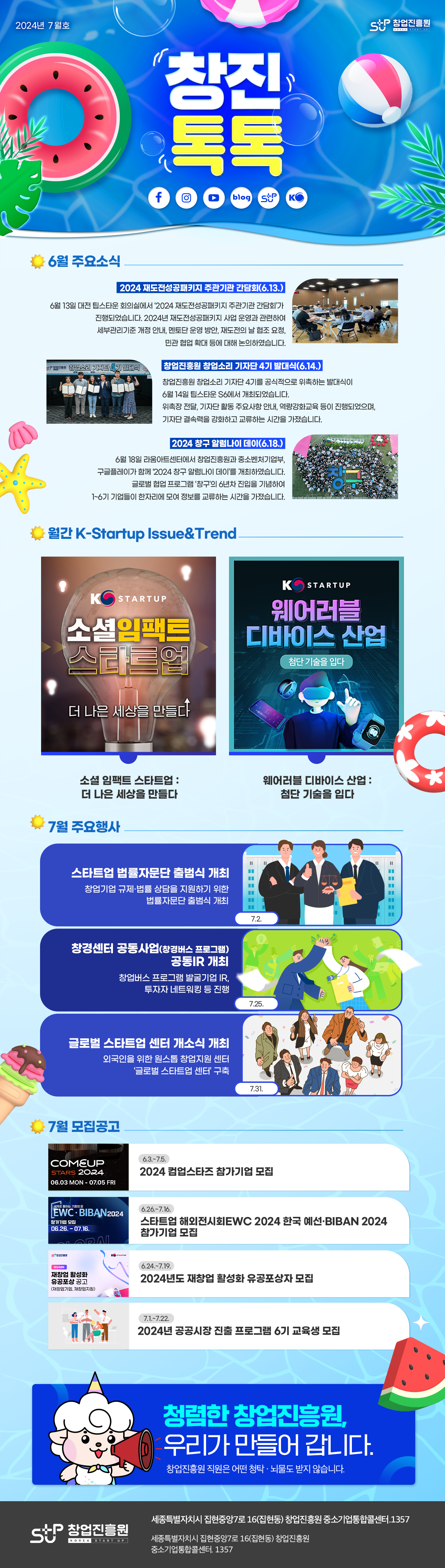 창업진흥원 창진톡톡 2024년 7월호
창진 톡톡

6월 주요소식
2024 재도전성공패키지 주관기관 간담회(6.13.)
6월 13일 대전 팁스타운 회의실에서 '2024 재도전성공패키지 주관기관 간담회'가 진행되었습니다. 2024년 재도전성공패키지 사업 운영과 관련하여 세부관리기준 개정 안내, 멘토단 운영 방안, 재도전의 날 협조 요청, 민관 협업 확대 등에 대해 논의하였습니다.
창업진흥원 창업소리 기자단 4기 발대식(6.14.)
창업진흥원 창업소리 기자단 4기를 공식적으로 위촉하는 발대식이 6월 14일 팁스타운S6에서 개최되었습니다. 위촉장 전달, 기자단 활동 주요사항 안내, 역량강화교육 등이 진행되었으며, 기자단 결속력을 강화하고 교류하는 시간을 가졌습니다.
2024 창구 알럼나이 데이(6.18.)
6월 18일 라움아트센터에서 창업진흥원과 중소벤처기업부, 구글플레이가 함께 '2024 창구 알럼나이 데이'를 개최하였습니다. 글로벌 협업 프로그램 '창구'의 6년차 진입을 기념하여 1~6기 기업들이 한자리에 모여 정보를 교류하는 시간을 가졌습니다.

월간 K-Startup Issue&Trend
K STARTUP
소셜임팩트스타트업 : 더 나은 세상을 만들다
K STARTUP
웨어러블 디바이스 산업 : 첨단 기술을 입다

7월 주요행사
스타트업 법률자문단 출범식 개최 : 창업기업 규제ㆍ법률 상담을 지원하기 위한 법률자문단 출범식 개최(7.2.)
창경센터 공동사업(창경버스 프로그램) 공동IR 개최 : 창업버스 프로그램 발굴기업 IR, 투자자 네트워킹 등 진행(7.25.)
글로벌 스타트업 센터 개소식 개최 : 외국인을 위한 원스톱 창업지원센터 '글로벌 스타트업 센터' 구축(7.31.)

7월 모집공고
COMEUP STARTS 2024 06.03 MON - 07.05 FRI
2024 컴업스타즈 참가기업 모집(6.3.~7.5.)
세계로 통하는 기회의 문 EWCㆍBIBAN2024 참가기업 모집 06.26 - 07.16.
스타트업 해외전시회 EWC 2024 한국예선ㆍBIBAN 2024 참가기업 모집(6.26.~7.16.)
stup 창업진흥원
2024년도 재창업 활성화 유공포상 공고(재창업기업, 재창업지원)
2024년도 재창업 활성화 유공포상자 모집(6.24.~7.19.)
2024년 공공시장 진출 프로그램 6기 교육생 모집(7.1.~7.22.)

청렴한 창업진흥원, 우리가 만들어 갑니다.
창업진흥원 직원은 어떤 청탁ㆍ뇌물도 받지 않습니다.
stup 창업진흥원 세종특별자치시 집현중7로 16(집현동) 창업진흥원 중소기업통합콜센터.1357
세종특별자치시 집현중앙7로 16(집현동) 창업진흥원 중소기업통합콜센터.1357