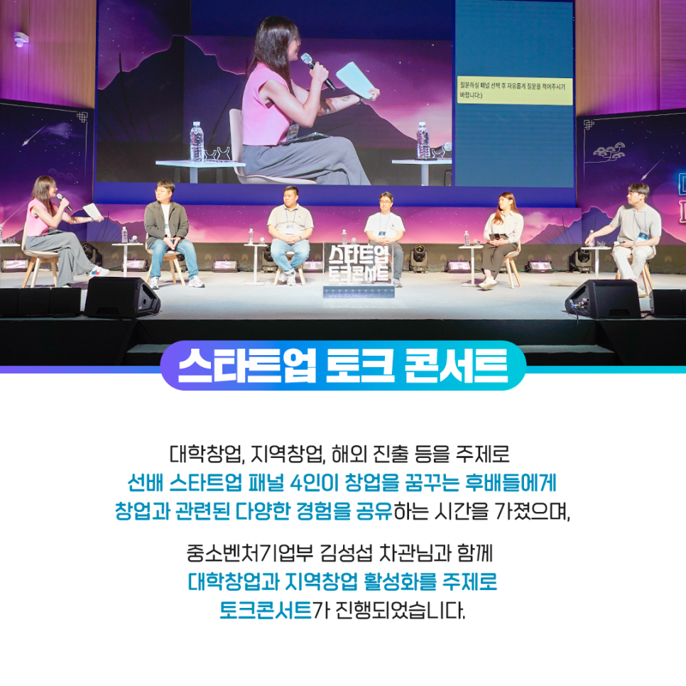 질문하실 패널 선책 후 자유롭게 질문을 적어주시기 바랍니다 :)

스타트업 토크 콘서트

대학창업, 지역창업, 해외 진출 등을 주제로
선배 스타트업 패널 4인이 창업을 꿈꾸는 후배들에게
창업과 관련된 다양한 경험을 공유하는 시간을 가졌으며,

중소벤처기업부 김성섭 차관님과 함께
대학창업과 지역창업 활성화를 주제로
토크콘서트가 진행되었습니다.