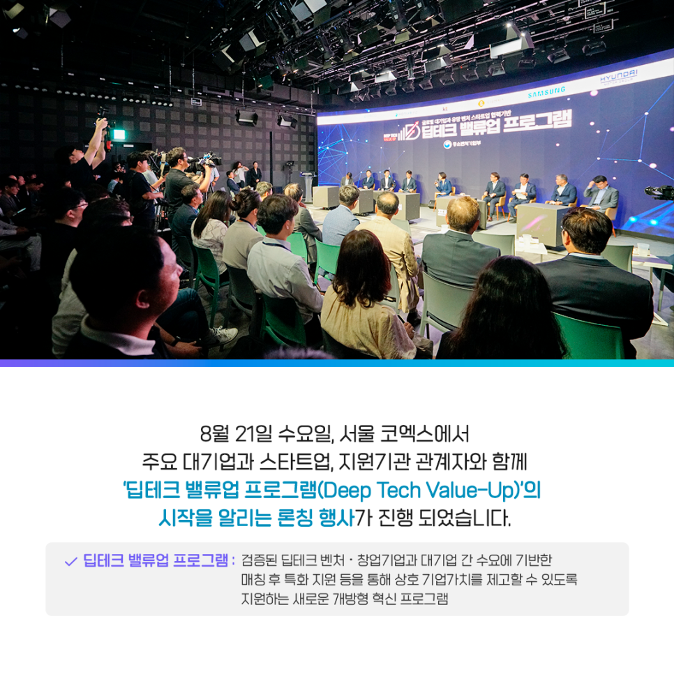 딥테크 밸류업 프로그램 론칭 행사 사진

8월 21일 수요일, 서울 코엑스에서
주요 대기업과 스타트업, 지원기관 관계자와 함께
'딥테크 밸류업 프로그램(Deep Tech Value-Up)'의
시작을 알리는 론칭 행사가 진행 되었습니다.
· 딥테크 밸류업 프로그램 : 검증된 딥테크 벤처·창업기업과 대기업 간 수요에 기반한 매칭 후 특화 지원 등을 통해 상호 기업가치를 제고할 수 있도록 지원하는 새로운 개방형 혁신 프로그램