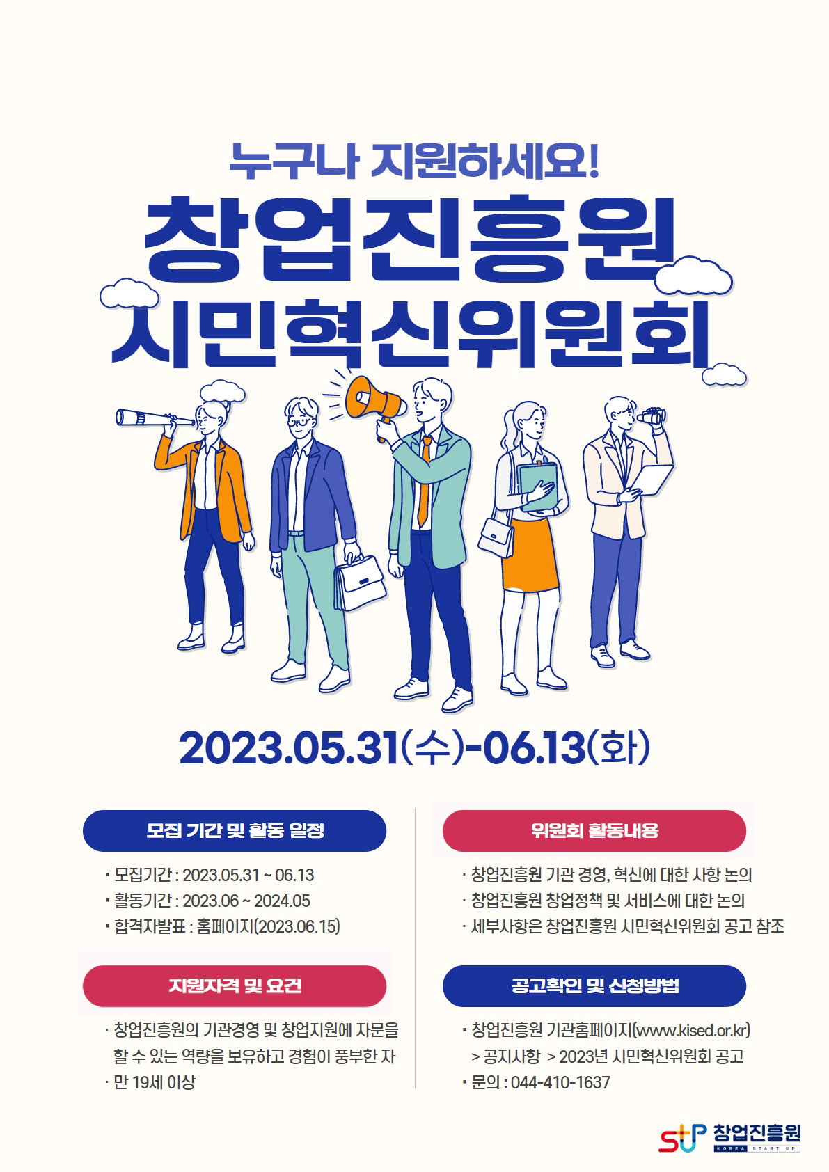 누구나 지원하세요
창업진흥원 시민혁신위원회
2023.05.31(수)~06.13(화)
□모집 기간 및 활동 일정
⊙모집기간 : 2023.05.31 ~ 06.13
⊙활동기간 : 2023.06 ~ 2024.05
⊙합격자발표 : 홈페이지 (2023.06.15)
□위원회 활동내용
⊙창업진흥원 기관 경영, 혁신에 대한 사항 논의
⊙창업진흥원 창업정책 및 서비스에 대한 논의
⊙세부사항은 창업진흥원 시민혁신위원회 공고 참조
□지원자격 및 요건
⊙창업진흥원의 기관경영 및 창업지원에 자문을 할 수 있는 역량을 보유하고 경험이 풍부한 자
⊙만 19세 이상
□공고확인 및 신청방법
⊙창업진흥원 기관홈페이지(www.kised.or.kr)>공지사항>2023년 시민혁신위원회 공고
⊙문의 : 044-410-1637
