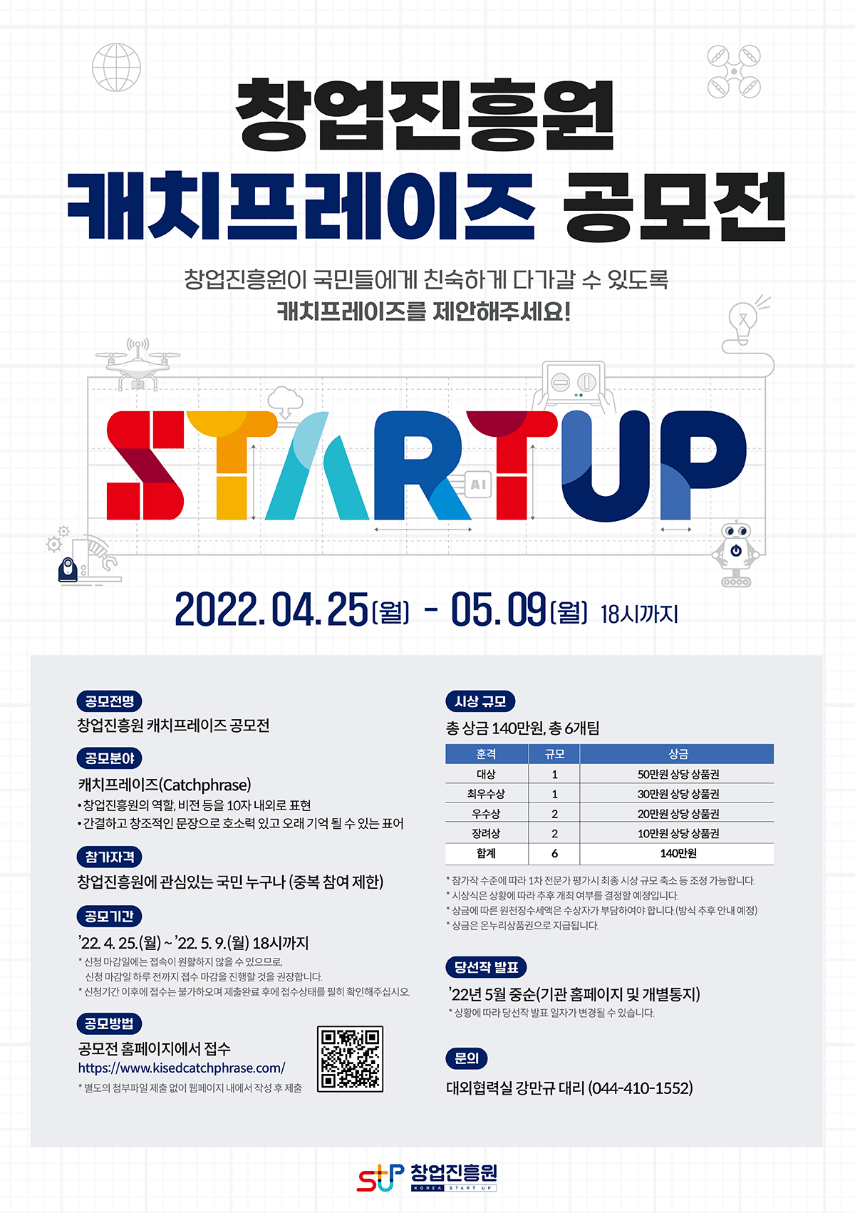 창업진흥원
캐치프레이즈 공모전
창업진흥원이 국민들에게 친숙하게 다가갈 수 있도록
캐치프레이즈를 제안해주세요!
STARTUP
2022.04.25(월) ~ 05.09 (월) 18시까지

공모전명
창업진흥원 캐치프레이즈 공모전

공모분야
캐치프레이즈(Catchphrase)
- 창업진흥원의 역할, 비전 등을 10자 내외로 표현
- 간결하고 창조적인 문장으로 호소력 있고 오래 기억 될 수 있는 표어

참가자격
창업진흥원에 관심있는 국민 누구나(중복 참여 제한)

공모기간
'22.4.25.(월)~'22.5.9.(월) 18시까지
*신청 마감일에는 성숙이 원활하지방을수있으므로
신청마감일 하루 전까지 순수 마감을 진행할 것을 건강합니다.
*신청기간 이후에 접수는 불가하며 접수상태를 필히 확인해주십시오

공모방법
공모전 홈페이지에서 접수
https://www.kisedcatchphrase.com/
*필드의 검부파일 제출 없이 웹페이지내에서 작성 주작품

시상 규모
총 상금 140만원, 총 6개팀
훈격/규모/상금
대상/1/50만원 상당 상품권
최우수상/1/30만원 상당 상품건
우수상/2/20만원 상당 상품권
장려상/2/10만원 상당 상품권
합계/6/140만원
* 참가작 수준에 따라 1차전문가 평가시 최종 시상규모 축소 등 조정 가능합니다
* 시상식은 상황에 따라 추후 개최 여부를 결정할 예정입니다.
* 상금에 따른 원천징수세액은 수상자가 부담하여야 합니다.(방식 추후 안내예정)
