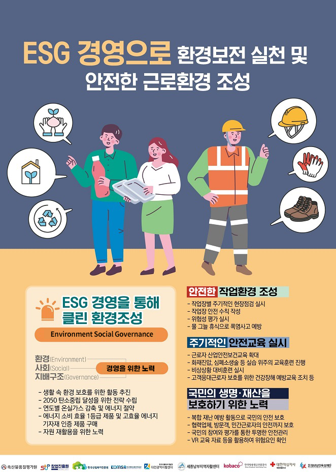 ESG 경영으로 환경보전 실천 및 안전한 근로환경 조성
① ESG 경영을 통해 클린 환경 조성 (Environment Social Governonce)
  경영을 위한 노력
  
  ⑴ 환경 (Environment)
  ⑵ 사회 (Social)
  ⑶ 지배구조 (Governonce)
  
  - 생활 속 환경 보호를 위한 활동 추진
  - 2050 탄소중립 달성을 위한 전략 수립
  - 연도별 온실가스 감축 및 에너지 절약
  - 에너지 소비 효율 1등급 제품 및 고효율 에너지 기자재 인증 제품 구매
  - 자원 재활용을 위한 노력

② 안전한 작업환경 조성
  - 작업장별 주기적인 현장점검 실시
  - 작업장 안전 수칙 작성
  - 위험성 평가 실시
  - 물 그늘 휴식으로 폭염사고 예방
  
③ 주기적인 안전교육 실시
  - 근로자 산업안전보건교육 확대
  - 화재진압, 심폐소생술 등 실습 위주의 교육훈련 진행
  - 비상상황 대비훈련 실시
  - 고객응대근로자 보호를 위한 건강장해 예방교육 조치 등
  
④ 국민의 생명·재산을 보호하기 위한 노력
  - 복합 재난 예방 활동으로 국민의 안전 보호
  - 협력업체, 방문객, 민간근로자의 안전까지 보호
  - 국민의 참여와 평가를 통한 투명한 안전 관리
  - VR 교육 자료 등을 활용하여 위험요인 확인