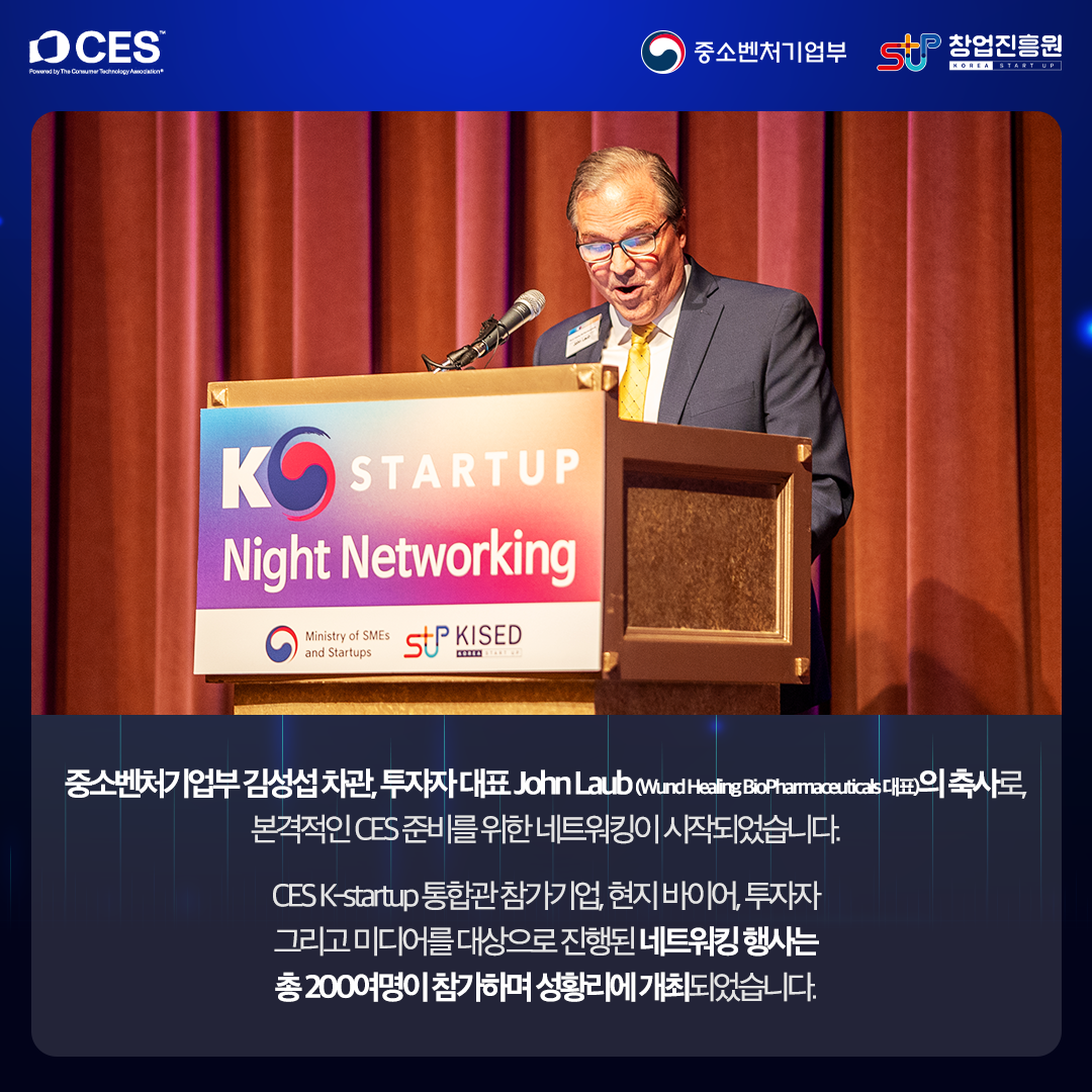 중소벤처기업부 김성섭 차관, 투자자 대표 John Laub(Wund Healing Bio Phamaoeuticals 대표)의 축사로, 본격적인 CES 준비를 위한 네트워킹이 시작되었습니다.

CES K-startup 통합관 참가기업, 현지 바이어, 투자자 그리고 미디어를 대상으로 진행된 네트워킹 행사는 총 200여명이 참가하며 성황리에 개최되었습니다.