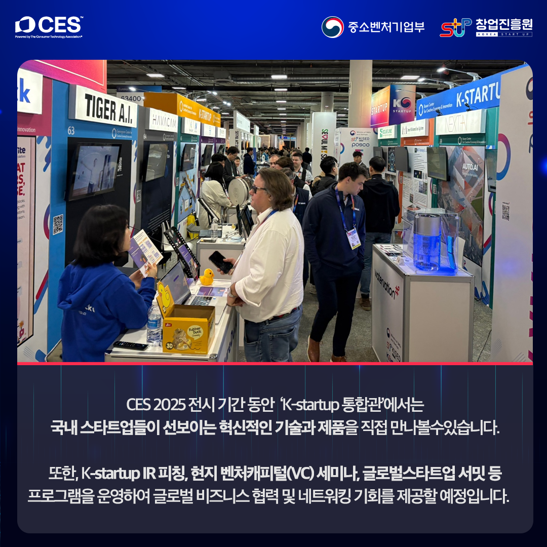 CES 2025 전시 기간 동안 'K-startup 통합관'에서는 국내 스타트업들이 선보이는 혁신적인 기술과 제품을 직접 만나볼 수 있습니다.

또한, K-startup IR 피칭, 현지 벤처캐피털(VC) 세미나, 글로벌 스타트업 서밋 등 프로그램을 운영하여 글로벌 비즈니스 협력 및 네트워킹 기회를 제공할 예정입니다.