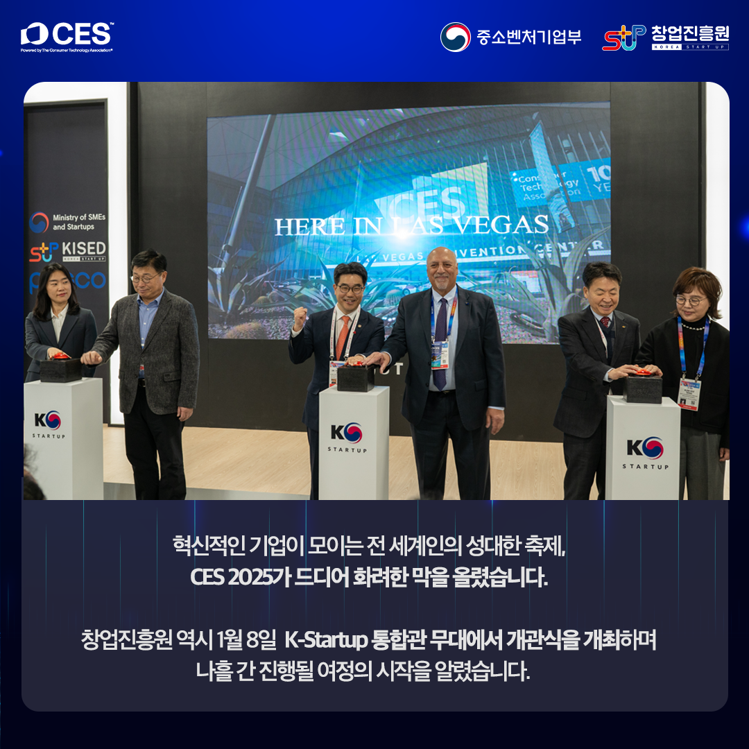 혁신적인 기업이 모이는 전 세계인의 성대한 축제, CES 2025가 드디어 화려한 막을 올렸습니다.

창업진흥원 역시 1월 8일 K-Startup 통합관 무대에서 개관식을 개최하며 나흘 간 진행될 여정의 시작을 알렸습니다.