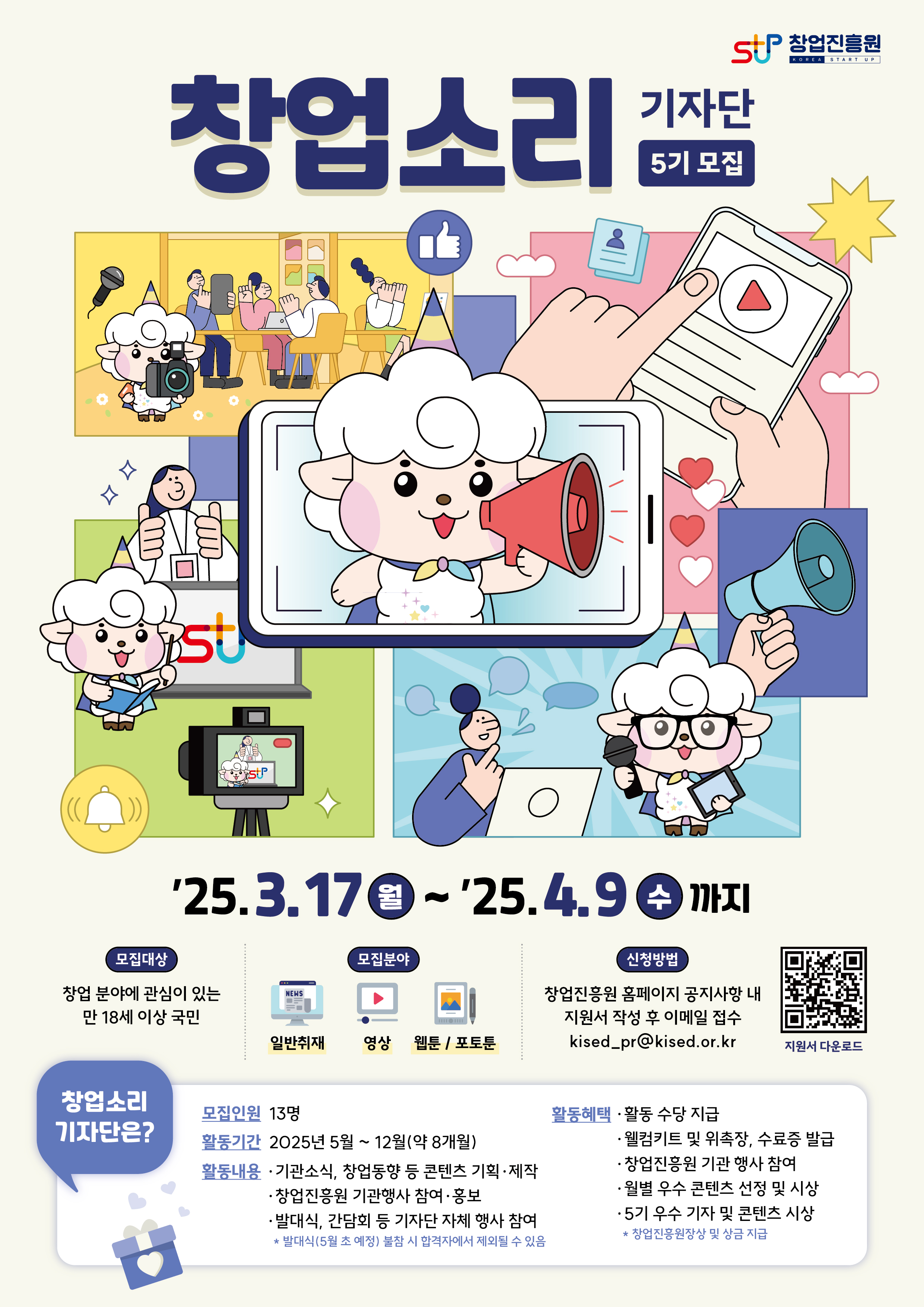 창업진흥원 창업소리 기자단 5기 모집

'25.3.17(월) ~ '25.4.9(수)까지
모집대상 : 창업 분야에 관심이 있는 만 18세 이상 국민
모집분야 : 일반취재, 영상, 웹툰/포토툰
신청방법 : 창업진흥원 홈페이지 공지사항 내 지원서 작성 후 이메일 접수(kised_pr@kised.or.kr
창업소리 기자단은?
모집인원 : 13명
활동기간 : 2025년 5월 ~ 12월(약 8개월)
활동내용
- 기관소식, 창업동향 등 콘텐츠 기획 및 제작
- 창업진흥원 기관 참여 및 홍보
- 발대식, 간담회 등 기자단 자체 행사 참여
* 발대식(5월 초 예정) 불참 시 합격자에서 제외될 수 있음
활동 헤택
- 활동 수당 지급
- 웰컴키트 및 위촉장, 수료증 발급
- 창업진흥원 기관 행사 참여
- 월별 우수 콘텐츠 선정 및 시상
- 5기 우수 기자 및 콘텐츠 시상
* 창업진흥원장상 및 상금 지급