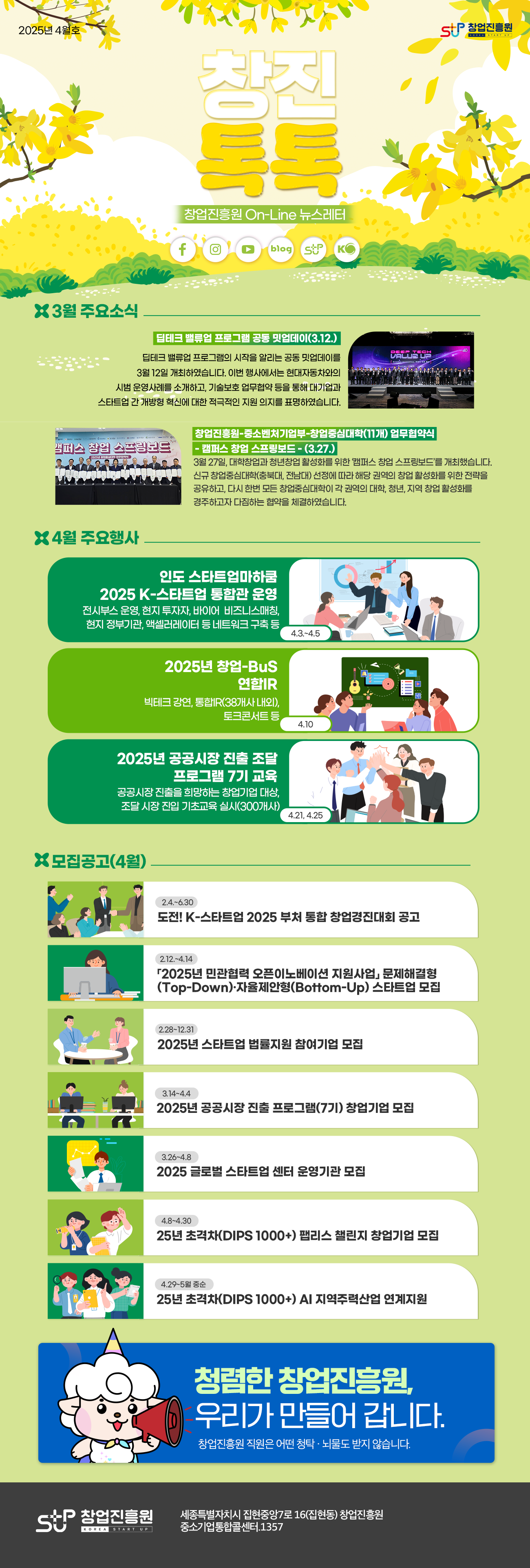 창업진흥원 2025년 4월호 창진톡톡 창업진흥원 On-Line 뉴스레터

-3월 주요소식
딥테크 밸류업 프로그램 공동 밋업데이(3.12.)
딥테크 밸류업 프로그램의 시작을 알리는 공동 밋업데이를 3월 12일 개최하였습니다. 이번 행사에서는 현대자동차와의 시범 운영사례를 소개하고, 기술보호 업무협약 등을 통해 대기업과 스타트업 간 개방형 혁신에 대한 적극적인 지원 의지를 표명하였습니다.

창업진흥원-중소벤처기업부-창업중심대학(11개) 업무협약식   - 캠퍼스 창업 스프링보드 - (3.27.)
3월 27일, 대학창업과 청년창업 활성화를 위한 ‘캠퍼스 창업 스프링보드’를 개최했습니다. 신규 창업중심대학(충북대, 전남대) 선정에 따라 해당 권역의 창업 활성화를 위한 전략을 공유하고, 다시 한번 모든 창업중심대학이 각 권역의 대학, 청년, 지역 창업 활성화를 경주하고자 다짐하는 협약을 체결하였습니다.

- 4월 주요행사
인도 스타트업마하쿰 2025 K-스타트업 통합관 운영(4.3.~4.5.)
전시부스 운영, 현지 투자자, 바이어  비즈니스매칭, 현지 정부기관, 액셀러레이터 등 네트워크 구축 등

2025년 창업-BuS 연합IR(4.10.)
빅테크 강연, 통합IR(38개사 내외), 토크콘서트 등

2025년 공공시장 진출 조달 프로그램 7기 교육(4.21, 4.25)
공공시장 진출을 희망하는 창업기업 대상, 조달 시장 진입 기초교육 실시(300개사)

- 모집공고(4월)
도전! K-스타트업 2025 부처 통합 창업경진대회 공고(2.4.~6.30.)
「2025년 민관협력 오픈이노베이션 지원사업」 문제해결형(Top-Down)·자율제안형(Bottom-Up) 스타트업 모집(2.12.~4.14.)
2025년 스타트업 법률지원 참여기업 모집(2.28~12.31)
2025년 공공시장 진출 프로그램(7기) 창업기업 모집(3.14~4.4)
2025 글로벌 스타트업 센터 운영기관 모집(3.26~4.8)
‘25년 초격차(DIPS 1000+) AI Scale Up 챌린지 창업기업 모집(4.8~4.30)
‘25년 초격차(DIPS 1000+) 팹리스 챌린지 창업기업 모집(4.8~4.30)
’25년 초격차(DIPS 1000+) AI 지역주력산업 연계지원(4.29~5월 중순)

청렴한 창업진흥원, 우리가 만들어 갑니다.
창업진흥원 직원은 어떤 청탁, 뇌물도 받지않습니다.

창업진흥원 세종특별자치시 집현중앙7로 16(집현동) 창업진흥원
중소기업통합콜센터.1357