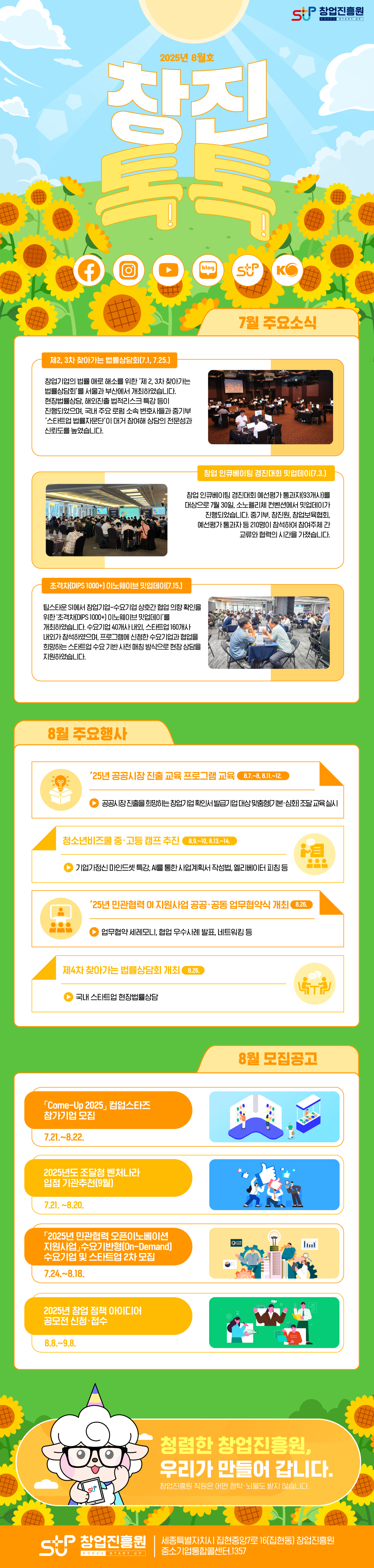 창업진흥원 창진톡톡 2025년 8월호<br /><br /><7월 주요소식><br />제2, 3차 찾아가는 법률상담회(7.1, 7.25.)<br /> 창업기업의 법률 애로 해소를 위한 ‘제 2, 3차 찾아가는 법률상담회’를 서울과 부산에서 개최하였습니다. 현장법률상담, 해외진출 법적리스크 특강 등이 진행되었으며, 국내 주요 로펌 소속 변호사들과 중기부 ‘스타트업 법률자문단’이 대거 참여해 상담의 전문성과 신뢰도를 높였습니다.<br /><br />창업 인큐베이팅 경진대회 밋업데이(7.3.)<br /> 창업 인큐베이팅 경진대회 예선평가 통과자(93개사)를 대상으로 7월 30일, 소노펠리체 컨벤션에서 밋업데이가 진행되었습니다. 중기부, 창진원, 창업보육협회, 예선평가 통과자 등 210명이 참석하여 참여주체 간 교류와 협력의 시간을 가졌습니다.<br /><br />초격차(DIPS 1000+) 이노웨이브 밋업데이(7.15.)<br /> 팁스타운 S1에서 창업기업-수요기업 상호간 협업 의향 확인을 위한 '초격차(DIPS 1000+) 이노웨이브 밋업데이’를 개최하였습니다. 수요기업 40개사 내외, 스타트업 160개사 내외가 참석하였으며, 프로그램에 신청한 수요기업과 협업을 희망하는 스타트업 수요 기반 사전 매칭 방식으로 현장 상담을 지원하였습니다.<br /><br /><8월 주요행사><br />’25년 공공시장 진출 교육 프로그램 교육(8.7.~8, 8.11.~12.)<br />공공시장 진출을 희망하는 창업기업 확인서 발급기업 대상 맞춤형(기본·심화) 조달 교육 실시<br /><br />청소년비즈쿨 중·고등 캠프 추진(8.9.~10, 8.13.~14.)<br />기업가정신 마인드셋 특강, AI를 통한 사업계획서 작성법, 엘리베이터 피칭 등<br /><br />’25년 민관협력 OI 지원사업 공공‧공동 업무협약식 개최(8.26.)<br />업무협약 세레모니, 협업 우수사례 발표, 네트워킹 등<br /><br />제4차 찾아가는 법률상담회 개최(8.26.)<br />국내 스타트업 현장법률상담<br /><br /><모집공고(8월)><br />「Come-Up 2025」 컴업스타즈 참가기업 모집(7.21.~8.22.)<br />2025년도 조달청 벤처나라 입점 기관추천(9월)(7.21~8.20)<br />「2025년 민관협력 오픈이노베이션 지원사업」수요기반형(On-Demand) 수요기업 및 스타트업 2차 모집(7.24.~8.18.)<br />2025년 창업 정책 아이디어 공모전 신청·접수(8.8.~9.8.)