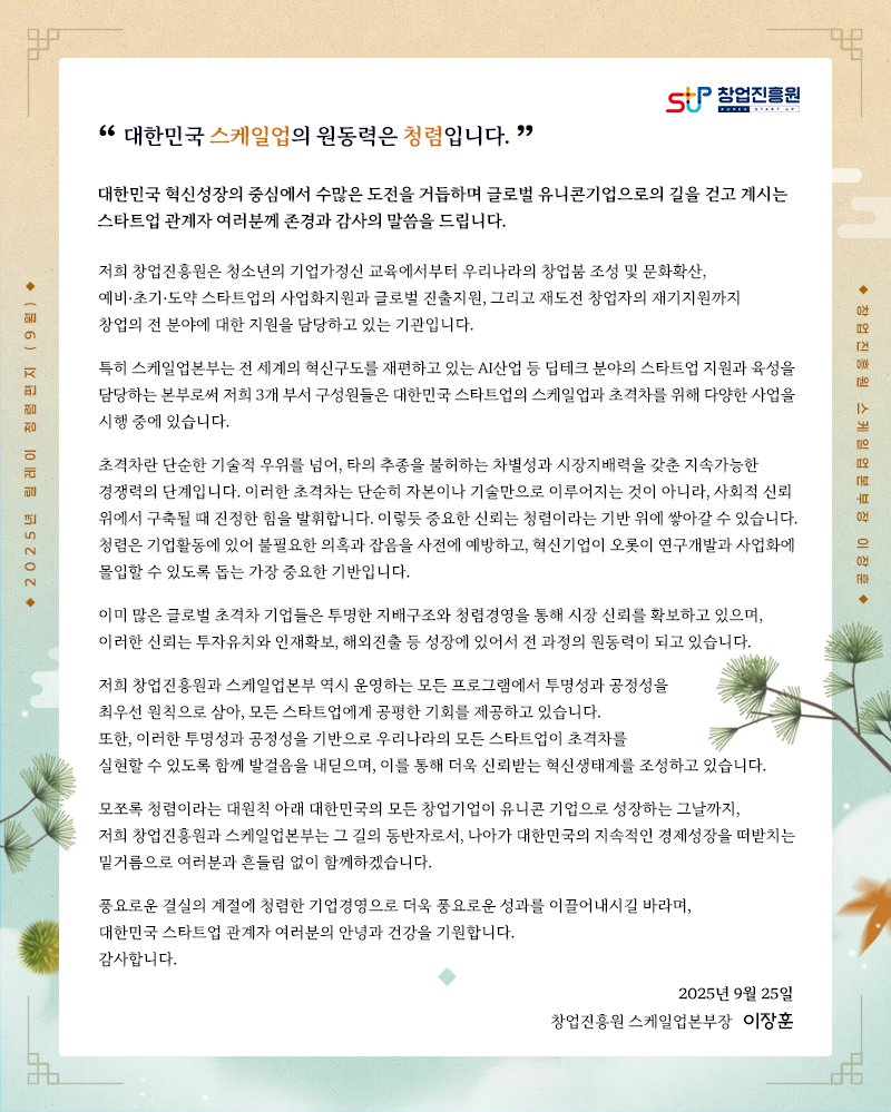 “대한민국 스케일업의 원동력은 청렴입니다.”
대한민국 혁신성장의 중심에서 수많은 도전을 거듭하며 글로벌 유니콘기업으로의 길을 걷고 계시는
스타트업 관계자 여러분께 존경과 감사의 말씀을 드립니다.
저희 창업진흥원은 청소년의 기업가정신 교육에서부터 우리나라의 창업붐 조성 및 문화확산,
예비·초기·도약 스타트업의 사업화지원과 글로벌 진출지원, 그리고 재도전 창업자의 재기지원까지 창업의 전 분야에 대한 지원을 담당하고 있는 기관입니다.
특히 스케일업본부는 전 세계의 혁신구도를 재편하고 있는 AI산업 등 딥테크 분야의 스타트업 지원과 육성을 담당하는 본부로써
저희 3개 부서 구성원들은 대한민국 스타트업의 스케일업과 초격차를 위해 다양한 사업을 시행 중에 있습니다.
초격차란 단순한 기술적 우위를 넘어, 타의 추종을 불허하는 차별성과 시장지배력을 갖춘 지속가능한 경쟁력의 단계입니다. 
이러한 초격차는 단순히 자본이나 기술만으로 이루어지는 것이 아니라, 사회적 신뢰 위에서 구축될 때 진정한 힘을 발휘합니다.
이렇듯 중요한 신뢰는 청렴이라는 기반 위에 쌓아갈 수 있습니다.
청렴은 기업활동에 있어 불필요한 의혹과 잡음을 사전에 예방하고, 혁신기업이 오롯이 연구개발과 사업화에
몰입할 수 있도록 돕는 가장 중요한 기반입니다.
이미 많은 글로벌 초격차 기업들은 투명한 지배구조와 청렴경영을 통해 시장 신뢰를 확보하고 있으며,
이러한 신뢰는 투자유치와 인재확보, 해외진출 등 성장에 있어서 전 과정의 원동력이 되고 있습니다.
저희 창업진흥원과 스케일업본부 역시 운영하는 모든 프로그램에서 투명성과 공정성을 최우선 원칙으로 삼아,
모든 스타트업에게 공평한 기회를 제공하고 있습니다. 
또한, 이러한 투명성과 공정성을 기반으로 우리나라의 모든 스타트업이 초격차를 실현할 수 있도록 함께 발걸음을 내딛으며, 
이를 통해 더욱 신뢰받는 혁신생태계를 조성하고 있습니다.
모쪼록 청렴이라는 대원칙 아래 대한민국의 모든 창업기업이 유니콘 기업으로 성장하는 그날까지, 
저희 창업진흥원과 스케일업본부는 그 길의 동반자로서, 나아가 대한민국의 지속적인 경제성장을 떠받치는 밑거름으로 여러분과 흔들림 없이 함께하겠습니다.
풍요로운 결실의 계절에 청렴한 기업경영으로 더욱 풍요로운 성과를 이끌어내시길 바라며, 
대한민국 스타트업 관계자 여러분의 안녕과 건강을 기원합니다.
감사합니다.
2025년 9월 00일
창업진흥원 스케일업본부장 이장훈