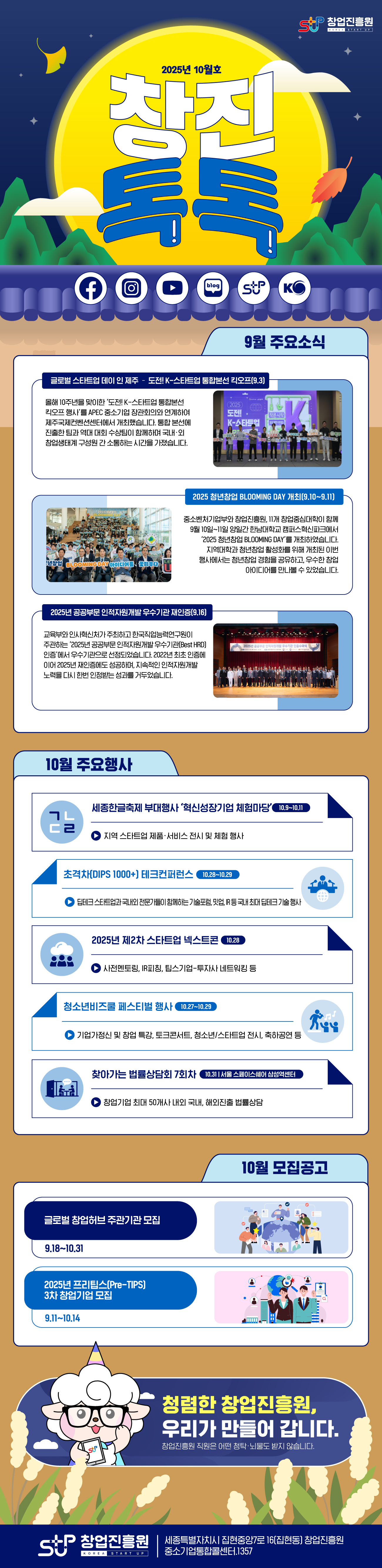 창업진흥원 창진톡톡 2025년 10월호<br /><br />9월 주요소식<br />글로벌 스타트업 데이 인 제주 – 도전! K-스타트업 통합본선 킥오프(9.3)<br />올해 10주년을 맞이한 ‘도전! K-스타트업 통합본선 킥오프 행사’를 APEC 중소기업 장관회의와 연계하여 제주국제컨벤션센터에서 개최했습니다. 통합 본선에 진출한 팀과 역대 대회 수상팀이 함께하며 국내·외 창업생태계 구성원 간 소통하는 시간을 가졌습니다.<br /><br />2025 청년창업 BLOOMING DAY 개최(9.10~9.11)<br />중소벤처기업부와 창업진흥원, 11개 창업중심대학이 함께 9월 10일~11일 양일간 한남대학교 캠퍼스혁신파크에서 ‘2025 청년창업 BLOOMING DAY’를 개최하였습니다. 지역대학과 청년창업 활성화를 위해 개최된 이번 행사에서는 청년창업 경험을 공유하고, 우수한 창업 아이디어를 만나볼 수 있었습니다.<br /><br />2025년 공공부문 인적자원개발 우수기관 재인증(9.16)<br />교육부와 인사혁신처가 주최하고 한국직업능력연구원이 주관하는 ‘2025년 공공부문 인적자원개발 우수기관(Best HRD) 인증’에서 우수기관으로 선정되었습니다. 2022년 최초 인증에 이어 2025년 재인증에도 성공하며, 지속적인 인적자원개발 노력을 다시 한번 인정받는 성과를 거두었습니다. <br /><br />10월 주요행사<br />세종한글축제 부대행사 ‘혁신성장기업 체험마당’(10.9~10.11)<br />지역 스타트업 제품·서비스 전시 및 체험 행사<br /><br />초격차(DIPS 1000+) 테크컨퍼런스(10.28~10.29)<br />딥테크 스타트업과 국내외 전문가들이 함께하는 기술포럼, 밋업, IR 등 국내 최대 딥테크 기술 행사<br /><br />2025년 제2차 스타트업 넥스트콘(10.28)<br />사전멘토링, IR피칭, 팁스기업-투자사 네트워킹 등<br /><br />청소년비즈쿨 페스티벌 행사(10.27~10.29)<br />기업가정신 및 창업 특강, 토크콘서트, 청소년/스타트업 전시, 축하공연 등<br /><br />찾아가는 법률상담회 7회차(10.31, 서울 스페이스쉐어 삼성역센터)<br />창업기업 최대 50개사 내외 국내, 해외진출 법률상담<br /><br />10월 모집공고<br />글로벌 창업허브 주관기관 모집(9.18~10.31)<br />2025년 프리팁스(Pre-TIPS) 3차 창업기업 모집(9.11~10.14)