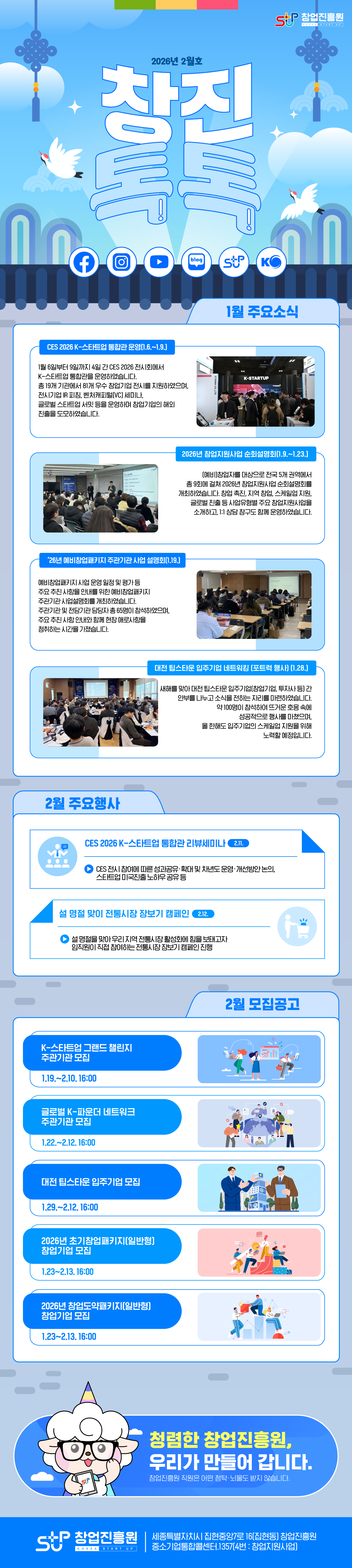 창업진흥원 창진톡톡 2월호<br /><br />1월 주요소식<br />CES 2026 K-스타트업 통합관 운영(1.6.~1.9.)<br />1월 6일부터 9일까지 4일 간 CES 2026 전시회에서 K-스타트업 통합관을 운영하였습니다. 총 19개 기관에서 81개 우수 창업기업 전시를 지원하였으며, 전시기업 IR 피칭, 벤처캐피털(VC) 세미나, 글로벌 스타트업 서밋 등을 운영하며 창업기업의 해외 진출을 도모하였습니다.<br /><br />2026년 창업지원사업 순회설명회(1.9.~1.23.)<br />(예비)창업자를 대상으로 전국 5개 권역에서 총 9회에 걸쳐 2026년 창업지원사업 순회설명회를 개최하였습니다. 창업 촉진, 지역 창업, 스케일업 지원, 글로벌 진출 등 사업유형별 주요 창업지원사업을 소개하고, 1:1 상담 창구도 함께 운영하였습니다.<br /><br />‘26년 예비창업패키지 주관기관 사업 설명회(1.19.)<br />예비창업패키지 사업 운영 일정 및 평가 등 주요 추진 사항을 안내를 위한 예비창업패키지 주관기관 사업설명회를 개최하였습니다. 주관기관 및 전담기관 담당자 총 65명이 참석하였으며, 주요 추진 사항 안내와 함께 현장 애로사항을 청취하는 시간을 가졌습니다.<br /><br />대전 팁스타운 입주기업 네트워킹 (포트럭 행사) (1.28.)<br /> 새해를 맞아 대전 팁스타운 입주기업(창업기업, 투자사 등) 간 안부를 나누고 소식을 전하는 자리를 마련하였습니다. 약 100명이 참석하여 뜨거운 호응 속에 성공적으로 행사를 마쳤으며, 올 한해도 입주기업의 스케일업 지원을 위해 노력할 예정입니다.<br /><br />2월 주요행사<br />CES 2026 K-스타트업 통합관 리뷰세미나(2.11.)<br />CES 전시 참여에 따른 성과공유·확대 및 차년도 운영·개선방안 논의, 스타트업 미국진출 노하우 공유 등<br />설 명절 맞이 전통시장 장보기 캠페인(2.12.)<br />설 명절을 맞아 우리 지역 전통시장 활성화에 힘을 보태고자 임직원이 직접 참여하는 전통시장 장보기 캠페인 진행<br /><br />모집공고(2월)<br />K-스타트업 그랜드 챌린지 주관기관 모집(1.19.~2.10. 16:00)<br />글로벌 K-파운더 네트워크 주관기관 모집(1.22.~2.12. 16:00)<br />대전 팁스타운 입주기업 모집(1.29.~2.12. 16:00)<br />2026년 초기창업패키지(일반형) 창업기업 모집(1.23~2.13. 16:00)<br />2026년 창업도약패키지(일반형) 창업기업 모집(1.23~2.13. 16:00)