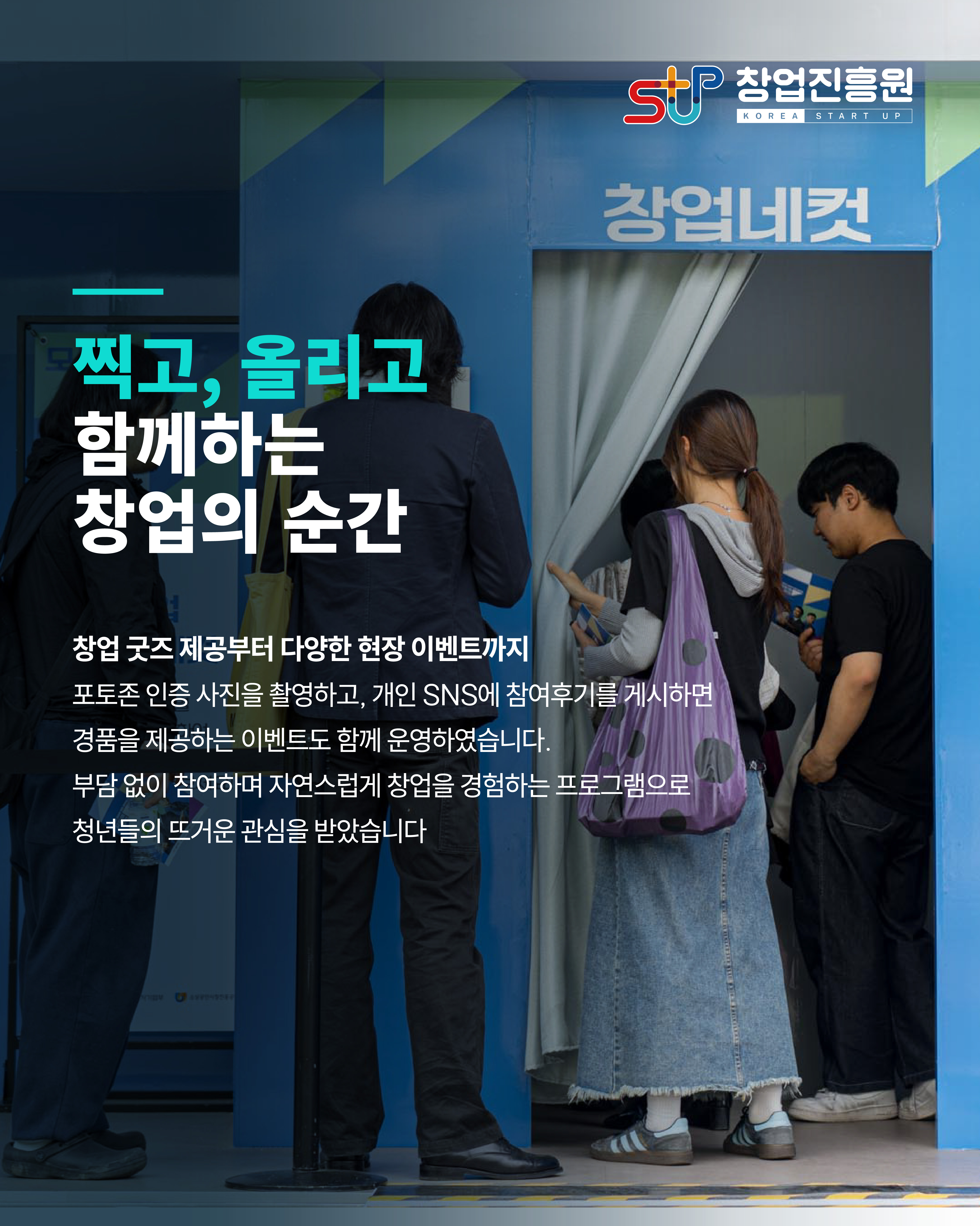 찍고, 올리고 함께하는 창업의 순간
창업 굿즈 제공부터 다양한 현장 이벤트까지
포토존 인증 사진을 촬영하고, 개인 SNS에 참여후기를 게시하면 경품을 제공하는 이벤트도 함께 운영하였습니다.
부담 없이 참여하며 자연스럽게 창업을 경험하는 프로그램으로 청년들의 뜨거운 관심을 받았습니다

