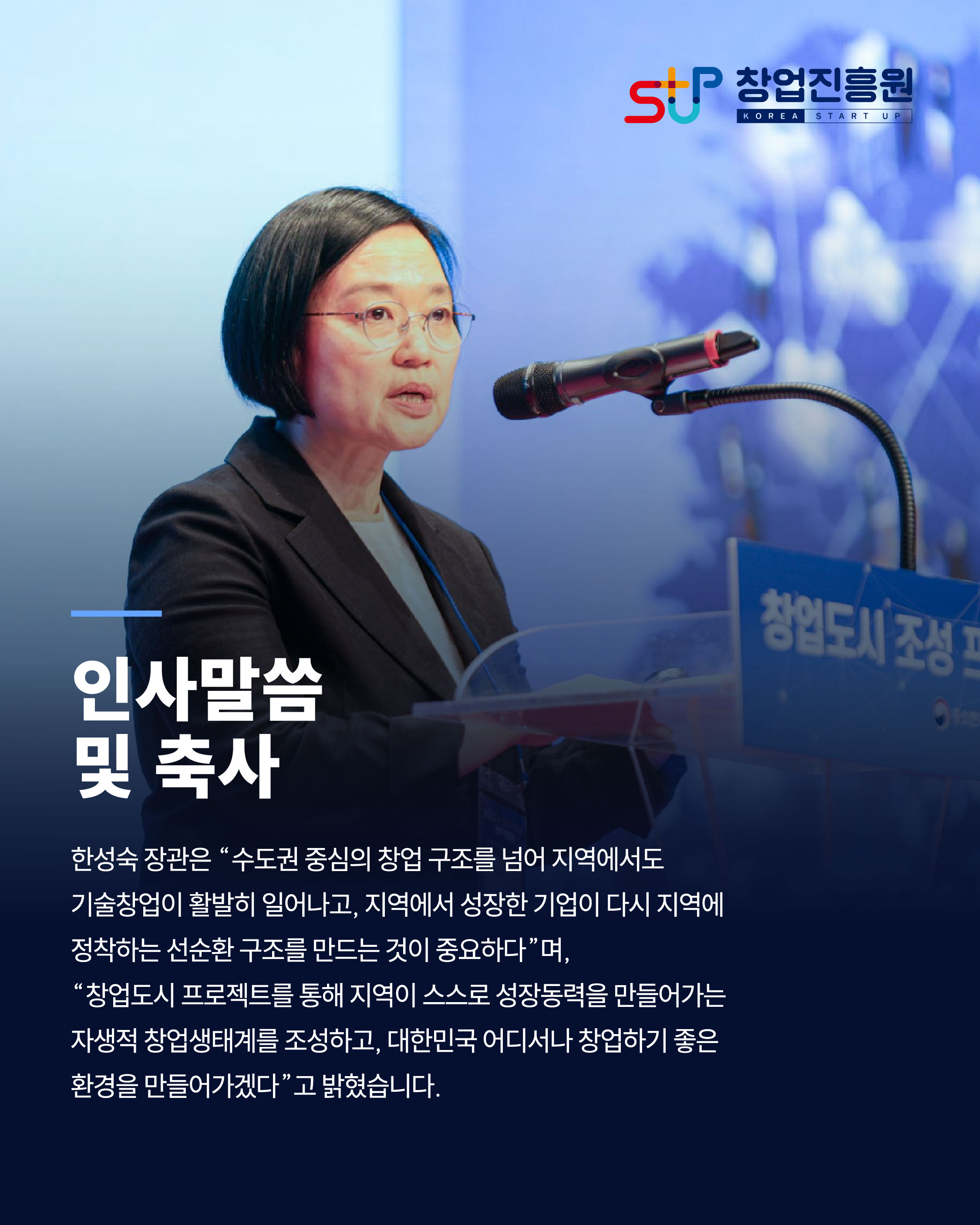 인사 말씀 및 축사

한성숙 장관은 "수도권 중심의 창업 구조를 넘어 지역에서도 기술 창업이 활발히 일어나고, 지역에서 성장한 기업이 다시 지역에 정착하는 선순환 구조를 만드는 것이 중요하다"며, 
"창업도시 프로젝트를 통해 지역이 스스로 성장동력을 만들어가는 자생적 창업생태계를 조성하고, 대한민국 어디서나 창업하기 좋은 환경을 만들어가겠다"고 밝혔습니다