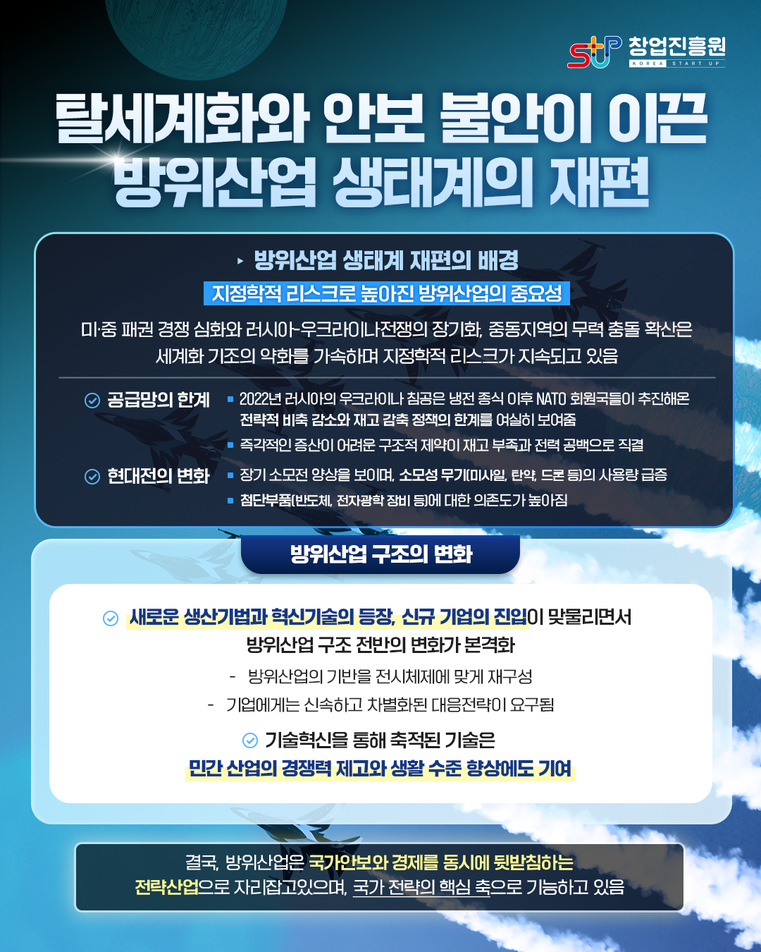 탈세계화와 안보 불안이 이끈 방위산업 생태계의 재편

[방위산업 생태계 재편의 배경]
지정학적 리스크로 높아진 방위산업의 중요성
미·중 패권 경쟁 심화와 러시아-우크라이나 전쟁의 장기화, 중동지역의 무력 충돌 확산은 세계화 기조의 약화를 가속하며 지정학적 리스크가 지속되고 있음

<공급망의 한계>
- 2022년 러시아의 우크라이나 침공은 냉전 종식 이후 NATO 회원국들이 추진해온 전략적 비축 감소와 재고 감축 정책의 한계를 여실히 보여줌
- 즉각적인 증산이 어려운 구조적 제약이 재고 부족과 전력 공백으로 직결
<현대전의 변화>
-장기 소모전 양상을 보이며, 소모성 무기(미사일, 탄약, 드론 등)의 사용량 급증
-첨단부품(반도체, 전자광학 장비 등)에 대한 의존도가 높아짐

[방위산업 구조의 변화]
<새로운 생산 기법과 혁신기술의 등장, 신규 기업의 진입이 맞물리면서 방위산업 구조 전반의 변화가 본격화
- 방위산업의 기반을 전시체제에 맞게 재구성
- 기업에게는 신속하고 차별화된 대응전략이 요구됨
<기술혁신을 통해 축적된 기술은 민간 산업의 경쟁력 제고와 생활 수준 향상에도 기여>

결국, 방위산업은 국가 안보와 경제를 동시에 뒷받침하는 전략산업으로 자리잡고 있으며, 국가 전략의 핵심 축으로 기능하고 있음

