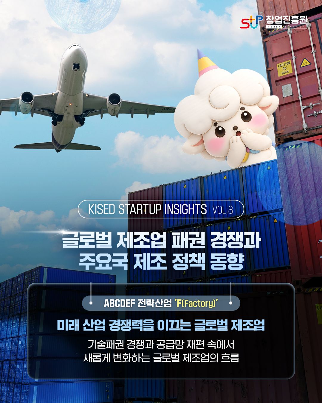 MAIN.

KISED STARTUP INSIGHTS VOL.8

글로벌 제조업 패권 경쟁과 주요국 제조 정책 동향


ABCDEF 전략산업 ‘F(Factory)’

미래 산업 경쟁력을 이끄는 글로벌 제조업

기술패권 경쟁과 공급망 재편 속에서 새롭게 변화하는 글로벌 제조업의 흐름
