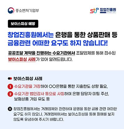 중소벤처기업부, 창업진흥원보이스피싱 예방 창업진흥원에서는 은행을 통한 상품판매 등금융관련 어떠한 요구도 하지 않습니다!공공조달 계약을 진행하는 수요기관에서 조달업체를 통해 접수된보이스피싱 사례가 있어 알려드립니다.보이스피싱 사례1. 수요기관을 가장하여 OO은행을 통한 지출한도 상향 필요,2. 수요기관 법인감사 등으로 사칭하여 은행 담당자 미팅 주선, 보험상품 가입 유도 등※ 창업진흥원에서는 거래업체와 관련하여 은행을 통한 금융 관련 어떠한요구도 하지 않으니, 거래업체에서는 보이스피싱을 통해 피해를 보지않도록 유념하여 주시기 바랍니다.  