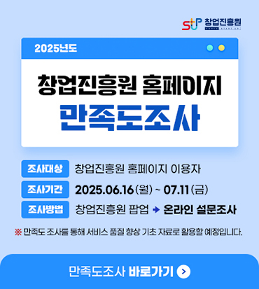 창업진흥원 2025년도창업진흥원 홈페이지 만족도조사조사대상 : 창업진흥원 홈페이지 이용자조사기간 : 2025.06.16.(월) ~ 07.11.(금)조사방법 : 창업진흥원 팝업 (화살표모양 아이콘이미지) 온라인 설문조사※ 만족도 조사를 통해 서비스 품질 향상 기초 자료로 활용할 예정입니다.만족도조사 바로가기 (화살표모양 아이콘이미지)