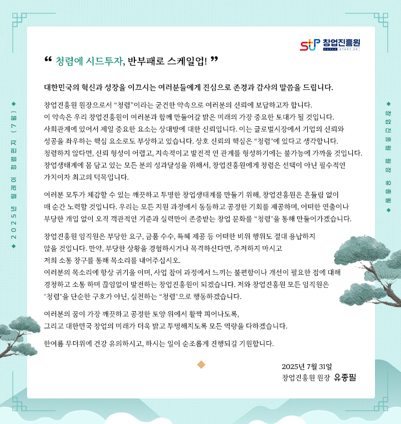 2025년 릴레이 청렴편지 (7월)“청렴에 시드투자, 반부패로 스케일업!"대한민국의 혁신과 성장을 이끄시는 여러분들에게 진심으로 존경과 감사의 말씀을 드립니다.창업진흥원 원장으로서 “청렴”이라는 굳건한 약속으로 여러분의 신뢰에 보답하고자 합니다.이 약속은 우리 창업진흥원이 여러분과 함께 만들어갈 밝은 미래의 가장 중요한 토대가 될 것입니다.사회관계에 있어서 제일 중요한 요소는 상대방에 대한 신뢰입니다. 이는 글로벌시장에서 기업의 신뢰와 성공을 좌우하는 핵심 요소로도 부상하고 있습니다.상호 신뢰의 핵심은 “청렴"에 있다고 생각합니다. 청렴하지 않다면, 신뢰 형성이 어렵고,지속적이고 발전적 인 관계를 형성하기에는 불가능에 가까울 것입니다.창업생태계에 몸 담고 있는 모든 분의 성과달성을 위해서,창업진흥원에게 청렴은 선택이 아닌 필수적인 가치이자 최고의 덕목입니 다.여러분 모두가 체감할 수 있는 깨끗하고 투명한 창업생태계를 만들기 위해,창업진흥원은 흔들림 없이 매 순간 노력할 것입니다.우리는 모든 지원 과정에서 동등하고 공정한 기회를 제공하며,어떠한 연출이나 부당한 개입 없이 오직 객관적인 기준과 실력만이 존중받는창업 문화를 “청렴"을 통해 만들어가겠습니다.창업진흥원 임직원은 부당한 요구, 금품 수수, 특혜 제공 등 어떠한 비위 행위도절대 용납하지 않을 것입니다. 만약, 부당한 상황을 경험하시거나 목격하신다면,주저하지 마시고 저희 소통 창구를 통해 목소리를 내어주십시오.여러분의 목소리에 항상 귀기울 이며, 사업 참여 과정에서 느끼는 불편함이나 개선이 필요한 점에 대해경청하고 소통 하며 끊임없이 발전하는 창업진흥원이 되겠습니다.저와 창업진흥원 모든 임직원은 "청렴"을 단순한 구호가 아닌, 실천하는 “청렴"으로 행동하겠습니다.여러분의 꿈이 가장 깨끗하고 공정한 토양 위에서 활짝 피어나도록,그리고 대한민국 창업의 미래가 더욱 밝고 투명해지도록 모든 역량을 다하겠습니다.한여름 무더위에 건강 유의하시고, 하시는 일이 순조롭게 진행되길 기원합니다.2025년 7월 31일창업진흥원 원장 유종필