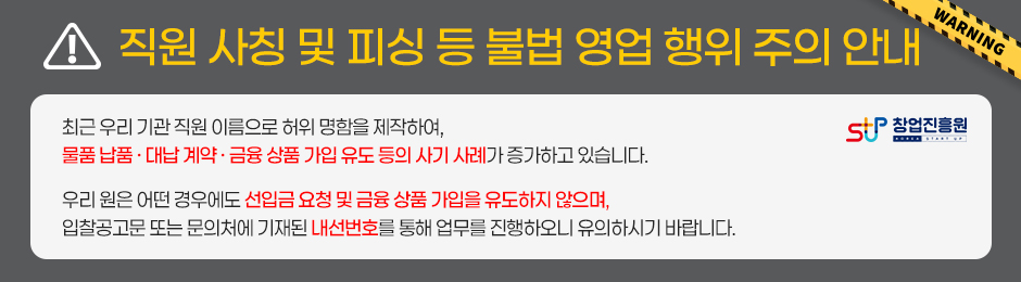직원 사칭 및 피싱 등 불법 영업 행위 주의 안내최근 우리 기관 직원 이름으로 허위 명함을 제작하여, 물품 납품&nbsp;· 대납 계약&nbsp;· 금융 상품 가입 유도 등의 사기 사례가 증가하고 있습니다.우리 원은 어떤 경우에도 선입금 요청 및 금융 상품 가입을 유도하지 않으며, 입찰공고문 또는 문의처에 기재된 내선번호를 통해 업무를 진행하오니 유의하시기 바랍니다.주관 : 창업진흥원