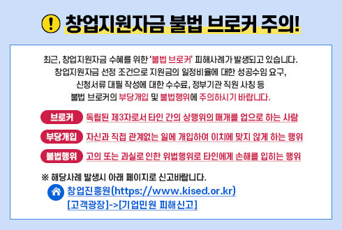 창업지원자금 불법 브로커 주의 
최근, 창업지원자금 수혜를 위한 '불법 브로커' 피해사례가 발생되고 있습니다.  
창업지원자금 선정 조건으로 지원금의 일정비율에 대한 성공수입 요구,
신청서류 대필 작성에 대한 수수료, 정부기관 직원 사칭 등  
불법 브로커의 부당개입 및 불법행위에 주의하시기 바랍니다.    
브로커-독립된 제3자로서 타인 간의 상행위의 매개를 업으로 하는 사람  
부당개입-자신과 직접 관계없는 일에 개입하여 이치에 맞지 않게 하는 행위  
불법행위-고의 또는 과실로 인한 위법행위로 타인에게 손해를 입히는 행위    
※ 해당사례 발생시 아래 페이지로 신고바랍니다.
창업진흥원 (https://www.kised.or.kr)
[고객광장]->[기업민원 피해신고]