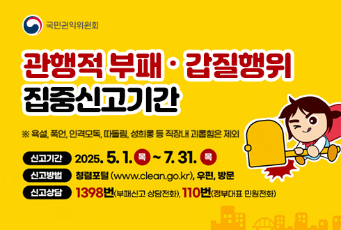 관행적 부패·갑질행위 집중신고기간
※ 욕설, 폭언, 인격모독 따돌림, 성희롱 등 직장내 괴롭힘은 제외
신고기간 : 2025.5.1.(목) ~ 7.31.(목)
신고방법 : 청렴포털(www.clean.go.kr), 우편, 방문
신고상담 1398번(부패신고 상담전화), 110번(정부대표 민원전화)