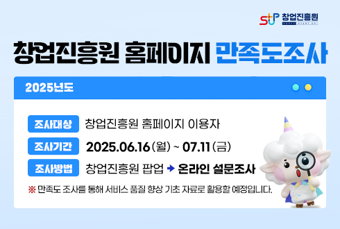 창업진흥원 

2025년도

창업진흥원 홈페이지 만족도조사

조사대상 : 창업진흥원 홈페이지 이용자

조사기간 : 2025.06.16.(월) ~ 07.11.(금)

조사방법 : 창업진흥원 팝업 (화살표모양 아이콘이미지) 온라인 설문조사

※ 만족도 조사를 통해 서비스 품질 향상 기초 자료로 활용할 예정입니다.

만족도조사 바로가기 (화살표모양 아이콘이미지)