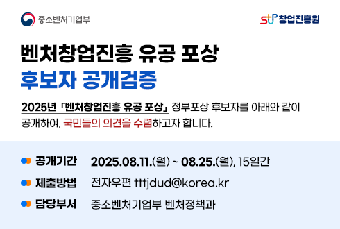 중소벤처기업부 창업진흥원
벤처창업진흥 유공 포상 
후보자 공개검증 
2025년 벤처창업진흥 유공 포상 정부포상 후보자를 아래와 같이 
공개하여, 국민들의 의견을 수렴하고자 합니다.

- 공개기간 : 2025.08.11.(월) ~ 08.25.(월), 15일간 
- 제출방법 : 전자우편 tttjdud@korea.kr
- 담당부서 : 중소벤처기업부 벤처정책과